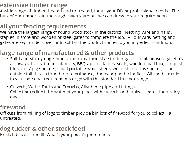 extensive timber range A wide range of timber, treated and untreated, for all your DIY or professional needs. The bulk of our timber is in the rough sawn state but we can dress to your requirements all your fencing requirements We have the largest range of round wood stock in the district. Netting, wire and nails / staples in store and wooden or steel gates to complete the job. All our wire, netting and gates are kept under cover until sold so the product comes to you in perfect condition. large range of manufactured & other products Solid and sturdy dog kennels and runs, farm style timber gates chook houses, gazebo's, archways, trellis, timber planters, BBQ / picnic tables, seats, wooden mail box, compost bins, calf / pig shelters, small portable wool sheds, wood sheds, bus shelter, or an outside toilet - aka thunder box, outhouse, dunny or paddock office. All can be made to your personal requirements or go with the standard in stock range. Culverts, Water Tanks and Troughs, Alkathene pipe and fittings Collect or redirect the water at your place with culverts and tanks – keep it for a rainy day. firewood Off cuts from milling of logs to timber provide bin lots of firewood for you to collect – all untreated. dog tucker & other stock feed Brisket, biscuit or roll!! What’s your pooch’s preference?